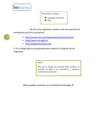 Herramientas a emplear:

                                           Navegador de internet
                                           Blog




                      Da clic en los siguientes vínculos y lee con atención los
     testimonios que ahí se presentan:
13             http://oncetv-ipn.net/migrantes/testimonios/3.html
               http://www.inm.gob.mx
               http://migrantesenlinea.org

     2. En tu blog realiza una propuesta para mejorar la situación de los
     migrantes



                               NOTA:

                               Para que tu trabajo sea evaluado debes compartir la
                               dirección de blog a tus compañeros y maestros,
                               fundamenta tu propuesta




               ¡Ahora puedes comenzar con el producto final! (pág. 4)
 