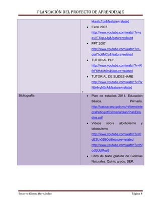 PLANEACIÓN DEL PROYECTO DE APRENDIZAJE

                                      kkaatc1bs&feature=related
                                      Excel 2007
                                      http://www.youtube.com/watch?v=s
                                      avVTSq4aJg&feature=related
                                      PPT 2007
                                      http://www.youtube.com/watch?v=-
                                      giaYhc6MCc&feature=related
                                      TUTORIAL PDF
                                      http://www.youtube.com/watch?v=R
                                      6tF6HdAh9o&feature=related
                                      TUTORIAL DE SLIDESHARE
                                      http://www.youtube.com/watch?v=W
                                      Nbl4vyNBrA&feature=related
                                  T
Bibliografía                          Plan de estudios 2011. Educación
                                      Básica.                     Primaria.
                                      http://basica.sep.gob.mx/reformainte
                                      gral/sitio/pdf/primaria/plan/PlanEstu
                                      dios.pdf
                                      Videos     sobre    alcoholismo     y
                                      tabaquismo
                                      http://www.youtube.com/watch?v=0
                                      qE3Ux3S60o&feature=related
                                      http://www.youtube.com/watch?v=Kf
                                      odGUdMuy8
                                      Libro de texto gratuito de Ciencias
                                      Naturales. Quinto grado. SEP.




Socorro Gómez Hernández                                             Página 4
 