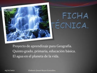 Proyecto de aprendizaje para Geografía.
        Quinto grado, primaria, educación básica.
        El agua en el planeta de la vida.


03/11/2012        Elaboró: Josué Reyes González.    1
 