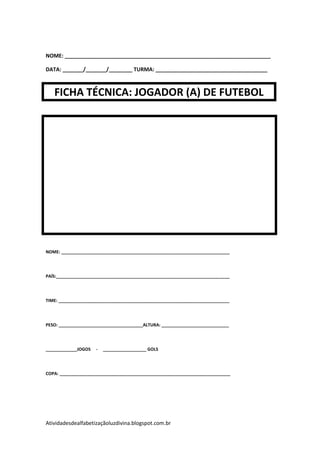 NOME: ______________________________________________________________________

DATA: _______/_______/________ TURMA: ______________________________________



   FICHA TÉCNICA: JOGADOR (A) DE FUTEBOL




NOME: ______________________________________________________________________




PAÍS:________________________________________________________________________




TIME: _______________________________________________________________________




PESO: ___________________________________ALTURA: ____________________________




_____________JOGOS   -   __________________ GOLS




COPA: _______________________________________________________________________




Atividadesdealfabetizaçãoluzdivina.blogspot.com.br
 