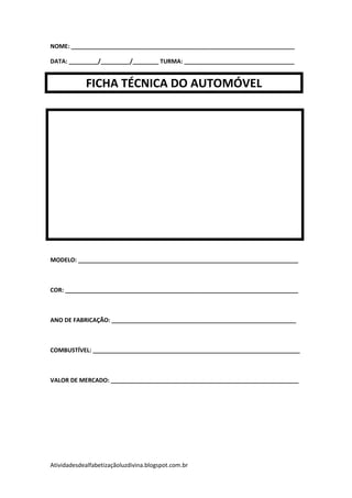 NOME: _____________________________________________________________________

DATA: _________/_________/________ TURMA: __________________________________


            FICHA TÉCNICA DO AUTOMÓVEL




MODELO: ____________________________________________________________________



COR: ________________________________________________________________________



ANO DE FABRICAÇÃO: _________________________________________________________



COMBUSTÍVEL: ________________________________________________________________



VALOR DE MERCADO: __________________________________________________________




Atividadesdealfabetizaçãoluzdivina.blogspot.com.br
 