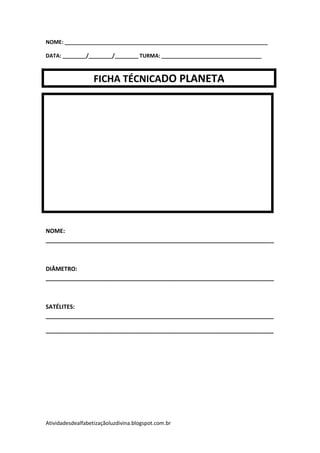 NOME: _____________________________________________________________________

DATA: ________/________/________ TURMA: __________________________________



                   FICHA TÉCNICADO PLANETA




NOME:
_______________________________________________________________________



DIÂMETRO:
_______________________________________________________________________



SATÉLITES:
_______________________________________________________________________

_______________________________________________________________________




Atividadesdealfabetizaçãoluzdivina.blogspot.com.br
 
