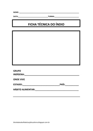 NOME: ________________________________________________________________

DATA:________________________________TURMA:__________________________



                    FICHA TÉCNICA DO ÍNDIO




GRUPO
INDÍGENA:____________________________________________

ONDE VIVE

ESTADO:______________________________PAÍS:___________

HÁBITO ALIMENTAR:___________________________________




Atividadesdealfabetizaçãoluzdivina.blogspot.com.br
 