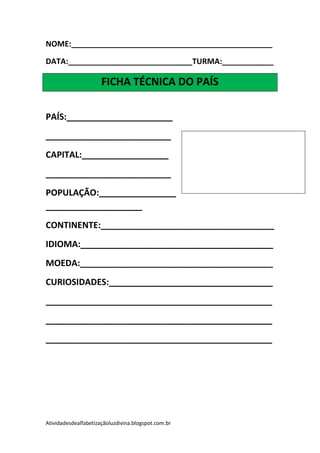 NOME:_______________________________________________

DATA:_____________________________TURMA:____________

                      FICHA TÉCNICA DO PAÍS

PAÍS:______________________
__________________________
CAPITAL:__________________
__________________________
POPULAÇÃO:________________
____________________
CONTINENTE:____________________________________
IDIOMA:________________________________________
MOEDA:________________________________________
CURIOSIDADES:__________________________________
_______________________________________________
_______________________________________________
_______________________________________________




Atividadesdealfabetizaçãoluzdivina.blogspot.com.br
 