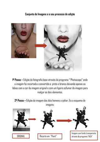 Conjunto de Imagens e o seu processo de edição
1º Passo – Edição da fotografia base através do programa “ Photoscape” onde
a imagem foi recortada e convertida a preto e branco deixando apenas os
lábios com a cor da imagem original e com um ligeiro esfumar da imagem para
realçar os dois elementos.
2º Passo – Edição da imagem dos dois homens a saltar. Eis o esquema de
imagens:
ORIGINAL Recorte em “Paint”
Imagem com fundo transparente
através do programa “IAZA”
 