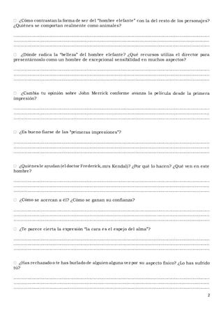 2
on la del resto de los personajes?
¿Quiénes se comportan realmente como animales?
....................................................................................................................................................
....................................................................................................................................................
....................................................................................................................................................
presentárnoslo como un hombre de excepcional sensibilidad en muchos aspectos?
....................................................................................................................................................
....................................................................................................................................................
....................................................................................................................................................
ula desde la primera
impresión?
....................................................................................................................................................
....................................................................................................................................................
....................................................................................................................................................
meras impresiones”?
....................................................................................................................................................
....................................................................................................................................................
....................................................................................................................................................
mrs Kendal)? ¿Por qué lo hacen? ¿Qué ven en este
hombre?
....................................................................................................................................................
....................................................................................................................................................
....................................................................................................................................................
se acercan a él? ¿Cómo se ganan su confianza?
....................................................................................................................................................
....................................................................................................................................................
....................................................................................................................................................
....................................................................................................................................................
....................................................................................................................................................
....................................................................................................................................................
aspecto físico? ¿Lo has sufrido
tú?
....................................................................................................................................................
....................................................................................................................................................
....................................................................................................................................................
 