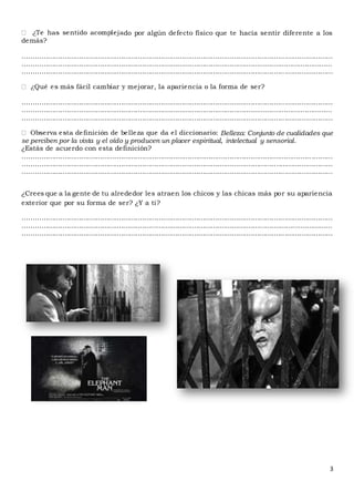 3
do por algún defecto físico que te hacía sentir diferente a los
demás?
....................................................................................................................................................
....................................................................................................................................................
....................................................................................................................................................
....................................................................................................................................................
....................................................................................................................................................
....................................................................................................................................................
Belleza: Conjunto de cualidades que
se perciben por la vista y el oído y producen un placer espiritual, intelectual y sensorial.
¿Estás de acuerdo con esta definición?
.......................................................................................................................................... ..........
....................................................................................................................................................
....................................................................................................................................................
¿Crees que a la gente de tu alrededor les atraen los chicos y las chicas más por su apariencia
exterior que por su forma de ser? ¿Y a ti?
....................................................................................................................................................
....................................................................................................................................................
....................................................................................................................................................
 