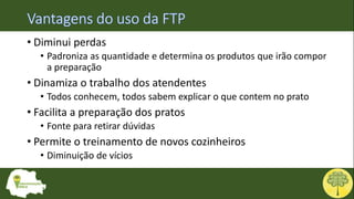 • Diminui perdas
• Padroniza as quantidade e determina os produtos que irão compor
a preparação
• Dinamiza o trabalho dos atendentes
• Todos conhecem, todos sabem explicar o que contem no prato
• Facilita a preparação dos pratos
• Fonte para retirar dúvidas
• Permite o treinamento de novos cozinheiros
• Diminuição de vícios
 