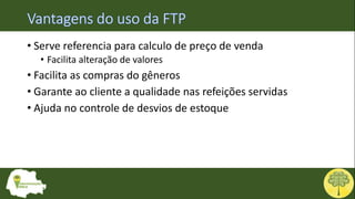 • Serve referencia para calculo de preço de venda
• Facilita alteração de valores
• Facilita as compras do gêneros
• Garante ao cliente a qualidade nas refeições servidas
• Ajuda no controle de desvios de estoque
 