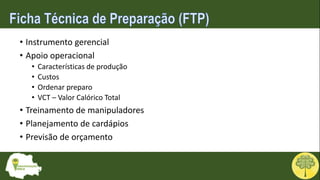 • Instrumento gerencial
• Apoio operacional
• Características de produção
• Custos
• Ordenar preparo
• VCT – Valor Calórico Total
• Treinamento de manipuladores
• Planejamento de cardápios
• Previsão de orçamento
 