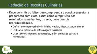 • Deve permitir ao leitor que compreenda e consiga executar a
preparação com êxito, assim como a repetição dos
resultados semelhantes, ou seja, deve possuir
reprodutibilidade.
• Definir o tempo verbal – infinitivo – ralar, fritar, assar, misturar
• Utilizar o máximo de informações possíveis
• Usar termos técnicos adequados, além de frases curtas e
numeradas.
 