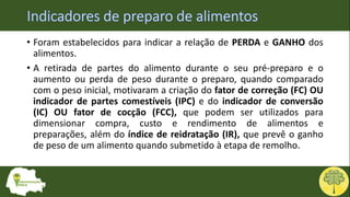 • Foram estabelecidos para indicar a relação de PERDA e GANHO dos
alimentos.
• A retirada de partes do alimento durante o seu pré-preparo e o
aumento ou perda de peso durante o preparo, quando comparado
com o peso inicial, motivaram a criação do fator de correção (FC) OU
indicador de partes comestíveis (IPC) e do indicador de conversão
(IC) OU fator de cocção (FCC), que podem ser utilizados para
dimensionar compra, custo e rendimento de alimentos e
preparações, além do índice de reidratação (IR), que prevê o ganho
de peso de um alimento quando submetido à etapa de remolho.
 
