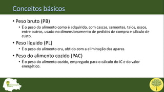 • Peso bruto (PB)
• É o peso do alimento como é adquirido, com cascas, sementes, talos, ossos,
entre outros, usado no dimensionamento de pedidos de compra e cálculo de
custo.
• Peso líquido (PL)
• É o peso do alimento cru, obtido com a eliminação das aparas.
• Peso do alimento cozido (PAC)
• É o peso do alimento cozido, empregado para o cálculo do IC e do valor
energético.
 