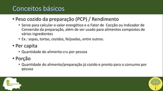 • Peso cozido da preparação (PCP) / Rendimento
• Serve para calcular o valor energético e o Fator de Cocção ou Indicador de
Conversão da preparação, além de ser usado para alimentos compostos de
vários ingredientes
• Ex.: sopas, tortas, cozidos, feijoadas, entre outros.
• Per capita
• Quantidade do alimento cru por pessoa
• Porção
• Quantidade do alimento/preparação já cozido e pronto para o consumo por
pessoa
 