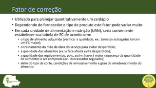 • Utilizado para planejar quantitativamente um cardápio
• Dependendo do fornecedor e tipo de produto este fator pode variar muito
• Em cada unidade de alimentação e nutrição (UAN), seria conveniente
estabelecer sua tabela de FC de acordo com:
• o tipo de alimento adquirido (verificar a qualidade, ex.: tomates estragados teriam
um FC maior);
• o treinamento da mão de obra do serviço para evitar desperdício;
• a qualidade dos utensílios (ex.:a faca afiada evita desperdício);
• a qualidade dos equipamentos, pois, assim, haverá maior segurança da quantidade
de alimentos a ser comprada (ex.: descascador regulado);
• além do tipo de corte, condições de armazenamento e grau de amadurecimento do
alimento
 