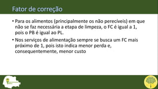 • Para os alimentos (principalmente os não perecíveis) em que
não se faz necessária a etapa de limpeza, o FC é igual a 1,
pois o PB é igual ao PL.
• Nos serviços de alimentação sempre se busca um FC mais
próximo de 1, pois isto indica menor perda e,
consequentemente, menor custo
 
