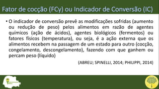 • O indicador de conversão prevê as modificações sofridas (aumento
ou redução de peso) pelos alimentos em razão de agentes
químicos (ação de ácidos), agentes biológicos (fermentos) ou
fatores físicos (temperatura), ou seja, é a ação externa que os
alimentos recebem na passagem de um estado para outro (cocção,
congelamento, descongelamento), fazendo com que ganhem ou
percam peso (líquido)
(ABREU; SPINELLI, 2014; PHILIPPI, 2014)
 