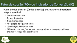 • Além do tipo de calor (úmido ou seco), outros fatores interferem
no produto final:
• Intensidade de calor
• Tempo de cocção
• Tipo de utensílios
• Adequação de equipamentos
• Qualificação da mão de obra
• Diferentes preparações para um mesmo alimento (assado, grelhado,
gratinado, refogado e desidratado)
 