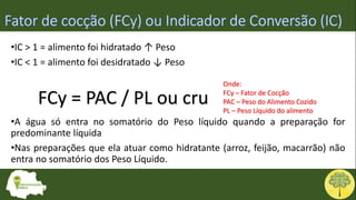 FCy = PAC / PL ou cru
Onde:
FCy – Fator de Cocção
PAC – Peso do Alimento Cozido
PL – Peso Líquido do alimento
•IC > 1 = alimento foi hidratado ↑ Peso
•IC < 1 = alimento foi desidratado ↓ Peso
•A água só entra no somatório do Peso líquido quando a preparação for
predominante líquida
•Nas preparações que ela atuar como hidratante (arroz, feijão, macarrão) não
entra no somatório dos Peso Líquido.
 
