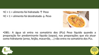 •IC > 1 = alimento foi hidratado ↑ Peso
•IC < 1 = alimento foi desidratado ↓ Peso
•OBS.: A água só entra no somatório dos (PLs) Peso líquido quando a
preparação for predominante líquida (sopas), nas preparações que ela atuar
como hidratante (arroz, feijão, macarrão, ...) não entra no somatório dos PLs.
 
