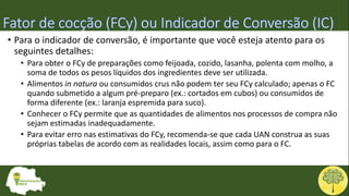 • Para o indicador de conversão, é importante que você esteja atento para os
seguintes detalhes:
• Para obter o FCy de preparações como feijoada, cozido, lasanha, polenta com molho, a
soma de todos os pesos líquidos dos ingredientes deve ser utilizada.
• Alimentos in natura ou consumidos crus não podem ter seu FCy calculado; apenas o FC
quando submetido a algum pré-preparo (ex.: cortados em cubos) ou consumidos de
forma diferente (ex.: laranja espremida para suco).
• Conhecer o FCy permite que as quantidades de alimentos nos processos de compra não
sejam estimadas inadequadamente.
• Para evitar erro nas estimativas do FCy, recomenda-se que cada UAN construa as suas
próprias tabelas de acordo com as realidades locais, assim como para o FC.
 