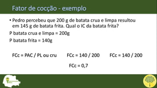 • Pedro percebeu que 200 g de batata crua e limpa resultou
em 145 g de batata frita. Qual o IC da batata frita?
P batata crua e limpa = 200g
P batata frita = 140g
FCc = PAC / PL ou cru FCc = 140 / 200 FCc = 140 / 200
FCc = 0,7
 