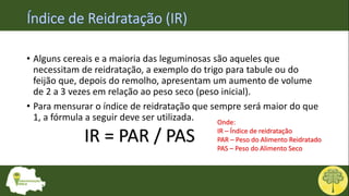 • Alguns cereais e a maioria das leguminosas são aqueles que
necessitam de reidratação, a exemplo do trigo para tabule ou do
feijão que, depois do remolho, apresentam um aumento de volume
de 2 a 3 vezes em relação ao peso seco (peso inicial).
• Para mensurar o índice de reidratação que sempre será maior do que
1, a fórmula a seguir deve ser utilizada.
IR = PAR / PAS
Onde:
IR – Índice de reidratação
PAR – Peso do Alimento Reidratado
PAS – Peso do Alimento Seco
 