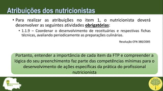 • Para realizar as atribuições no item 1, o nutricionista deverá
desenvolver as seguintes atividades obrigatórias:
• 1.1.9 – Coordenar o desenvolvimento de receituários e respectivas fichas
técnicas, avaliando periodicamente as preparações culinárias.
Portanto, entender a importância de cada item da FTP e compreender a
lógica do seu preenchimento faz parte das competências mínimas para o
desenvolvimento de ações específicas da prática do profissional
nutricionista
Resolução CFN 380/2005
 