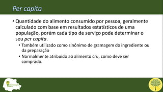 • Quantidade do alimento consumido por pessoa, geralmente
calculado com base em resultados estatísticos de uma
população, porém cada tipo de serviço pode determinar o
seu per capita.
• Também utilizado como sinônimo de gramagem do ingrediente ou
da preparação
• Normalmente atribuído ao alimento cru, como deve ser
comprado.
 