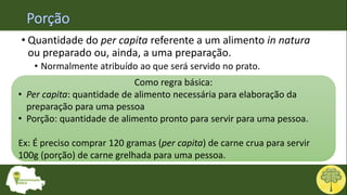 • Quantidade do per capita referente a um alimento in natura
ou preparado ou, ainda, a uma preparação.
• Normalmente atribuído ao que será servido no prato.
Como regra básica:
• Per capita: quantidade de alimento necessária para elaboração da
preparação para uma pessoa
• Porção: quantidade de alimento pronto para servir para uma pessoa.
Ex: É preciso comprar 120 gramas (per capita) de carne crua para servir
100g (porção) de carne grelhada para uma pessoa.
 