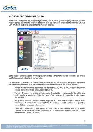 6- CADASTRO DE GRADE DIÁRIA
Para criar uma grade de programação diária, isto é, uma grade de programação com as
mídias sendo igualmente exibidas todos os dias da semana, clique sobre o botão GRADE
DIARIA. Será exibida a tela conforme imagem abaixo:




Será exibida uma tela com informações referentes à Programação (à esquerda da tela) e
as Mídias cadastradas (à direita da tela).

Na tela de programação da Grade Diária serão exibidas informações referentes ao horário
de Programação sendo que em cada horário há uma subdivisão em quatro partes:
   •   Mídias: Pasta contendo as mídias nos formatos AVI, MP3 e JPG. Não há restrições
       quanto à quantidade de arquivos adicionados.
   •   Textos: Conjunto de textos exibidos pelo SmartMídia, independente da mídia que
       está sendo executada. Não há restrições quanto à quantidade de textos
       adicionados.
   •   Imagens de Fundo: Pasta contendo arquivos JPG que serão exibidos como “Slide
       Show” quando uma mídia de áudio (MP3) for executada. Não há restrições quanto à
       quantidade de arquivos adicionados.
   •   Vídeo de Interrupção: Pasta contendo um vídeo a ser exibido quando a opção
       “Sensor de Movimento” estiver habilitada no equipamento. Apenas um único vídeo
       pode ser adicionado na pasta.



                                                                                    10
 