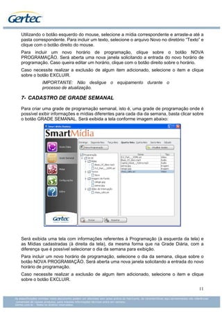 Utilizando o botão esquerdo do mouse, selecione a mídia correspondente e arraste-a até a
pasta correspondente. Para incluir um texto, selecione o arquivo Novo no diretório “Texto” e
clique com o botão direito do mouse.
Para incluir um novo horário de programação, clique sobre o botão NOVA
PROGRAMAÇÃO. Será aberta uma nova janela solicitando a entrada do novo horário de
programação. Caso queira editar um horário, clique com o botão direito sobre o horário.
Caso necessite realizar a exclusão de algum item adicionado, selecione o item e clique
sobre o botão EXCLUIR.
          IMPORTANTE: Não desligue o equipamento durante o
          processo de atualização.

7- CADASTRO DE GRADE SEMANAL

Para criar uma grade de programação semanal, isto é, uma grade de programação onde é
possível exibir informações e mídias diferentes para cada dia da semana, basta clicar sobre
o botão GRADE SEMANAL. Será exibida a tela conforme imagem abaixo:




Será exibida uma tela com informações referentes à Programação (à esquerda da tela) e
as Mídias cadastradas (à direita da tela), da mesma forma que na Grade Diária, com a
diferença que é possível selecionar o dia da semana para exibição.
Para incluir um novo horário de programação, selecione o dia da semana, clique sobre o
botão NOVA PROGRAMAÇÃO. Será aberta uma nova janela solicitando a entrada do novo
horário de programação.
Caso necessite realizar a exclusão de algum item adicionado, selecione o item e clique
sobre o botão EXCLUIR.

                                                                                         11
 