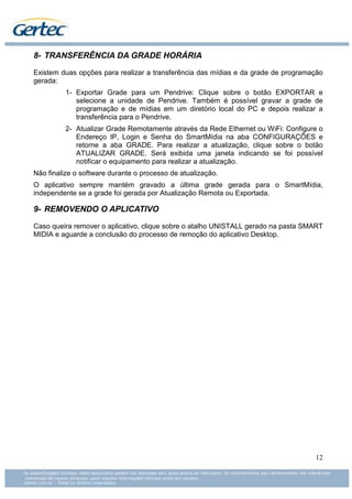 8- TRANSFERÊNCIA DA GRADE HORÁRIA

Existem duas opções para realizar a transferência das mídias e da grade de programação
gerada:
          1- Exportar Grade para um Pendrive: Clique sobre o botão EXPORTAR e
             selecione a unidade de Pendrive. Também é possível gravar a grade de
             programação e de mídias em um diretório local do PC e depois realizar a
             transferência para o Pendrive.
          2- Atualizar Grade Remotamente através da Rede Ethernet ou WiFi: Configure o
             Endereço IP, Login e Senha do SmartMídia na aba CONFIGURAÇÕES e
             retorne a aba GRADE. Para realizar a atualização, clique sobre o botão
             ATUALIZAR GRADE. Será exibida uma janela indicando se foi possível
             notificar o equipamento para realizar a atualização.
Não finalize o software durante o processo de atualização.
O aplicativo sempre mantém gravado a última grade gerada para o SmartMídia,
independente se a grade foi gerada por Atualização Remota ou Exportada.

9- REMOVENDO O APLICATIVO

Caso queira remover o aplicativo, clique sobre o atalho UNISTALL gerado na pasta SMART
MIDIA e aguarde a conclusão do processo de remoção do aplicativo Desktop.




                                                                                   12
 