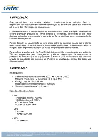 1- INTRODUÇÃO

Este manual tem como objetivo detalhar o funcionamento do aplicativo Desktop,
responsável pela Geração da Grade de Programação do SmartMídia, desde sua instalação
até o envio das informações ao equipamento.

O SmartMídia realiza o processamento de mídias de áudio, vídeo e imagem, permitindo ao
usuário promover produtos de forma simples e econômica, adequando-se aos mais
diversos ambientes promocionais e operando de forma contínua sem a necessidade de
intervenção do operador.

Permite também a programação de uma grade diária ou semanal, sendo que o cliente
poderá definir hora de exibição de uma determinada seqüência de mídias de áudio, vídeo e
imagem, além de permitir a exibição de textos independente da mídia exibida.

Para realizar a configuração do SmartMídia foi desenvolvida uma aplicação, em ambiente
Windows, responsável pela montagem da grade de programação de acordo com o
protocolo de comunicação do equipamento e também pela transferência dos arquivos
através da exportação dos dados a um Pendrive ou atualização remota dos dados via
Ethernet ou WiFi.


2- INSTALAÇÃO
Pré-Requisitos:
   •   Sistemas Operacionais: Windows 2000 / XP / 2003 e LINUX;
   •   Máquina virtual Java – JRE (versão 1.5 à 1.6.0_11);
   •   Espaço Livre em Disco: 18 MB;
   •   Resolução Mínima Recomendada: 800x600;
   •   SmartMídia previamente configurado.

Tipos de Mídias Suportada:

   • AVI:
      - Resolução máxima: 720x400
      - Bit Rate máximo: 3 MBit/s
      - Codec visual: DivX
      - Codec de áudio: MP3

   • MP3:
      - 8-48KHz
      - 32Kbps-320Kbps

   • JPG:
      - até 64Mpixel


                                                                                      3
 