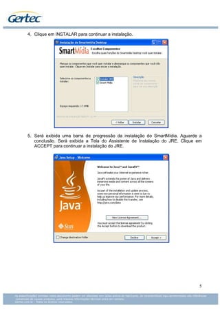 4. Clique em INSTALAR para continuar a instalação.




5. Será exibida uma barra de progressão da instalação do SmartMídia. Aguarde a
   conclusão. Será exibida a Tela do Assistente de Instalação do JRE. Clique em
   ACCEPT para continuar a instalação do JRE.




                                                                             5
 