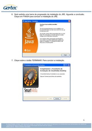 6. Será exibida uma barra de progressão da instalação do JRE. Aguarde a conclusão.
   Clique em FINISH para concluir a instalação do JRE.




7. Clique sobre o botão TERMINAR. Para concluir a instalação.




                                                                                6
 