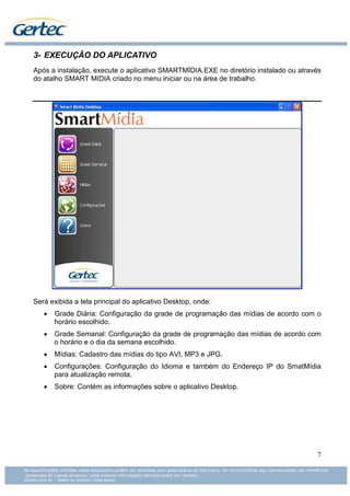 3- EXECUÇÃO DO APLICATIVO
Após a instalação, execute o aplicativo SMARTMÍDIA.EXE no diretório instalado ou através
do atalho SMART MIDIA criado no menu iniciar ou na área de trabalho.




Será exibida a tela principal do aplicativo Desktop, onde:
   •   Grade Diária: Configuração da grade de programação das mídias de acordo com o
       horário escolhido.
   •   Grade Semanal: Configuração da grade de programação das mídias de acordo com
       o horário e o dia da semana escolhido.
   •   Mídias: Cadastro das mídias do tipo AVI, MP3 e JPG.
   •   Configurações: Configuração do Idioma e também do Endereço IP do SmatMídia
       para atualização remota.
   •   Sobre: Contém as informações sobre o aplicativo Desktop.




                                                                                      7
 