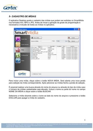 5- CADASTRO DE MÍDIAS
O aplicativo Desktop aceita o cadastro das mídias que podem ser exibidas no SmartMídia
nos formatos AVI, MP3 e JPG. Antes de iniciar a geração da grade de programação é
necessária a inclusão de todas as mídias no aplicativo.




Para incluir uma mídia, clique sobre o botão NOVA MIDIA. Será aberta uma nova janela
para seleção da mídia correspondente. Após adicionar as mídias feche a janela de seleção.

É possível realizar uma busca através do nome do arquivo ou através do tipo de mídia caso
o número de mídias cadastradas seja elevado. Inclua o nome ou parte do nome no campo
NOME DA MÍDIA e clique sobre o botão BUSCAR.

Selecione a mídia clicando sobre o ícone ao lado do nome do arquivo e pressione o botão
EXCLUIR para apagar a mídia do cadastro.




                                                                                         9
 