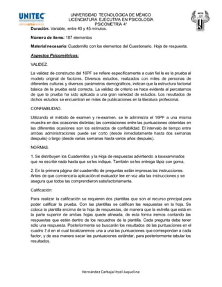 UNIVERSIDAD TECNOLÓGICA DE MÉXICO
LICENCIATURA EJECUTIVA EN PSICOLOGÍA
PSICOMETRÍA 4°
Hernández Carbajal Itzel Jaqueline
Duración: Variable, entre 40 y 45 minutos.
Número de ítems: 187 elementos
Material necesario: Cuadernillo con los elementos del Cuestionario. Hoja de respuesta.
Aspectos Psicométricos:
VALIDEZ.
La validez de constructo del 16PF se refiere específicamente a cuán fiel le es la prueba al
modelo original de factores. Diversos estudios, realizados con miles de personas de
diferentes culturas y diversos parámetros demográficos, indican que la estructura factorial
básica de la prueba está correcta. La validez de criterio se hace evidente al percatarnos
de que la prueba ha sido aplicada a una gran variedad de estudios. Los resultados de
dichos estudios se encuentran en miles de publicaciones en la literatura profesional.
CONFIABILIDAD.
Utilizando el método de examen y re-examen, se le administra el 16PF a una misma
muestra en dos ocasiones distintas; las correlaciones entre las puntuaciones obtenidas en
las diferentes ocasiones son los estimados de confiabilidad. El intervalo de tiempo entre
ambas administraciones puede ser corto (desde inmediatamente hasta dos semanas
después) o largo (desde varias semanas hasta varios años después).
NORMAS.
1. Se distribuyen los Cuadernillos y la Hoja de respuestas advirtiendo a losexaminados
que no escribir nada hasta que se les indique. También se les entrega lápiz con goma.
2. En la primera página del cuadernillo de preguntas están impresas las instrucciones.
Antes de que comience la aplicación el evaluador lee en voz alta las instrucciones y se
asegura que todos las comprendieron satisfactoriamente.
Calificación:
Para realizar la calificación se requieren dos plantillas que son el recurso principal para
poder calificar la prueba. Con las plantillas se califican las respuestas en la hoja. Se
coloca la plantilla encima de la hoja de respuestas, de manera que la estrella que está en
la parte superior de ambas hojas quede alineada, de esta forma iremos contando las
respuestas que estén dentro de los recuadros de la plantilla. Cada pregunta debe tener
sólo una respuesta. Posteriormente se buscarán los resultados de las puntuaciones en el
cuadro 7.d en el cual localizaremos una a una las puntuaciones que correspondan a cada
factor, y de esa manera sacar las puntuaciones estándar, para posteriormente tabular los
resultados.
 