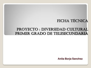 FICHA TÉCNICA

 PROYECTO : diversidad cultural
primer GRADO DE TELESECUNDARIA




                  Anita Borja Sanchez
 