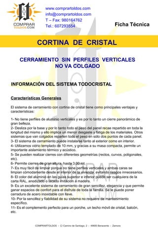 CORTINA DE CRISTAL
www.comprartoldos.com
info@comprartoldos.com
T – Fax: 980164762
Tel.: 607293554 Ficha Técnica
COMPRARTOLDOS - C/ Camino de Santiago, 2 - 49600 Benavente - Zamora
CERRAMIENTO SIN PERFILES VERTICALES
NO VA COLGADO
INFORMACIÓN DEL SISTEMA TODOCRISTAL
Características Generales
El sistema de cerramiento con cortina de cristal tiene como principales ventajas y
características:
1- No tiene perfiles de aluminio verticales y es por lo tanto un cierre panorámico de
gran belleza.
2- Desliza por la base y por lo tanto todo el peso del panel recae repartido en toda la
longitud del mismo y ello implica un menor desgaste y fatiga de los materiales. Otros
sistemas que van colgados reparten todo el peso en sólo dos puntos de cada panel.
3- El sistema de cerramiento puede instalarse tanto al exterior como en interior.
4- Utilizamos vidrio templado de 10 mm, y gracias a su masa compacta, permite un
importante aislamiento térmico y acústico.
5- Se pueden realizar cierres con diferentes geometrías (rectos, curvos, poligonales,
etc).
6- Permite cierres de gran altura, hasta 3,00 mt.
7- Es muy fácil de limpiar porque no tiene perfiles verticales y ambas caras se
limpian cómodamente desde el interior de la vivienda, evitando riesgos innecesarios.
8- El color del aluminio en las guías superior e inferior puede ser cualquiera de la
carta RAL, anodizado o lacado imitación a madera.
9- Es un excelente sistema de cerramiento de gran sencillez, elegancia y que permite
ganar espacios de confort para el disfrute de toda la familia. Se le puede poner
cerradura de acero inoxidable con llave.
10- Por la sencillez y fiabilidad de su sistema no requiere de mantenimiento
específico.
11- Es el complemento perfecto para un porche, un techo móvil de cristal, balcón,
etc.
 