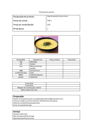Ficha técnica cozinha
Designação do produto
Ponto de venda
Preço de venda líquido
Nº de doses
Sopa de queijofrescoe ervas
Vegi`s
2,03
1
Quantidade Ingredientes Preço unitário Preço total
10g Manteiga
1/2 Cebola
15 g Mistura de ervas
picadas
100g Queijofresco
1 colher de sopa Leite
200ml Caldode legumes
picado Cebolinho
Custo total
Custo dose
Margem de contribuição unitária
Ratio unitário de custo
Preparação
Derete-se amanteirajunta-seaceboladeixandorefogardurante 5min .
Junta-se ocaldoe as ervasna panela.Jáfeitajunta-se oqueijo.
Adiciona-secebolinhaparaquarnecer.
Serve-se nopratode sopa
Serviço
Serviçoa americana
Mise em place colherde sopa
Sopa de queijofrescoe ervas
 