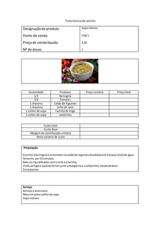 Ficha técnica de cozinha
Designação do produto
Ponto de venda
Preço de venda líquido
Nº de doses
Sopa indiana
Vegi`s
2,50
1
Quantidade Produtos Preço unitário Preço total
1/2 Beringela
1/2 Tomates
1 chavena Caldo de legumes
1 chavena Leite de coco
1 colher de sopa Farinha de trigo
1 colher de sopa cebolinho
Custo total
Custo dose
Margem de contribuição unitária
Ratio unitário de custo
Preparação:
Cozinhe aberingelae ostomatesnocaldode legumesdissolvidoem3xícaras (chá) de água
fervente,por15 minutos.
Bata no liquidificadorcomo leite e afarinha.
Volte aofogoe quandoferverjunte amargarinae a cebolinha,mexendobem.
Sirvaquente
Serviço
Serviçoa americana
Mise em place colherde sopa
Sopa indiana
 