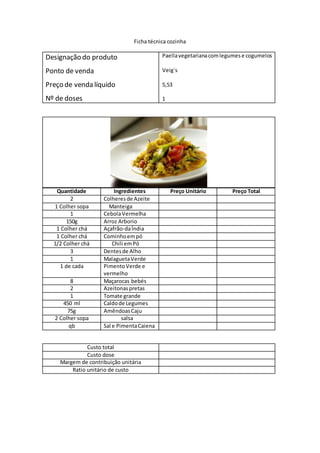 Ficha técnica cozinha
Designação do produto
Ponto de venda
Preço de venda líquido
Nº de doses
Paellavegetarianacomlegumese cogumelos
Veig`s
5,53
1
Quantidade Ingredientes Preço Unitário Preço Total
2 Colheresde Azeite
1 Colher sopa Manteiga
1 CebolaVermelha
150g Arroz Arborio
1 Colher chá Açafrão-daÍndia
1 Colher chá Cominhoempó
1/2 Colher chá Chili emPó
3 Dentesde Alho
1 MalaguetaVerde
1 de cada PimentoVerde e
vermelho
8 Maçarocas bebés
2 Azeitonaspretas
1 Tomate grande
450 ml Caldode Legumes
75g AmêndoasCaju
2 Colher sopa salsa
qb Sal e PimentaCaiena
Custo total
Custo dose
Margem de contribuição unitária
Ratio unitário de custo
 