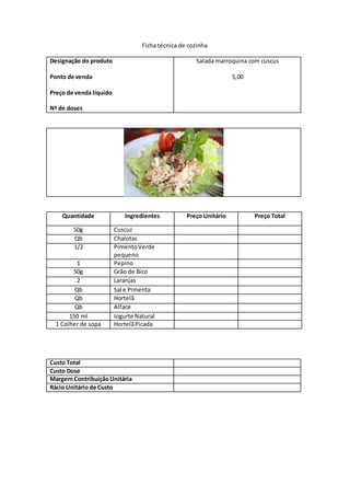 Ficha técnica de cozinha
Designação do produto
Ponto de venda
Preço de venda líquido
Nº de doses
Salada marroquina com cuscus
5,00
Quantidade Ingredientes Preço Unitário Preço Total
50g Cuscuz
Qb Chalotas
1/2 PimentoVerde
pequeno
1 Pepino
50g Grão de Bico
2 Laranjas
Qb Sal e Pimenta
Qb Hortelã
Qb Alface
150 ml Iogurte Natural
1 Colher de sopa HortelãPicada
Custo Total
Custo Dose
Margem ContribuiçãoUnitária
Rácio Unitário de Custo
 