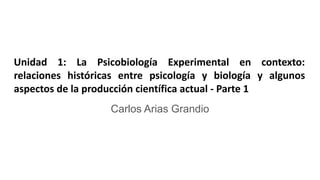 Unidad 1: La Psicobiología Experimental en contexto:
relaciones históricas entre psicología y biología y algunos
aspectos de la producción científica actual - Parte 1
Carlos Arias Grandio
 