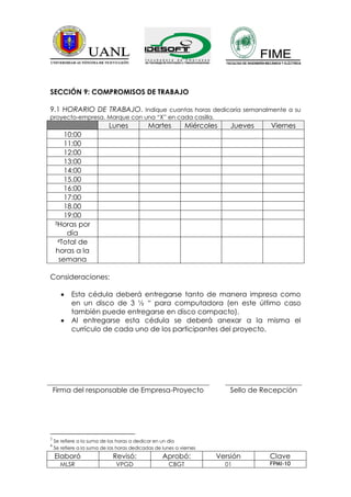 SECCIÓN 9: COMPROMISOS DE TRABAJO

9.1 HORARIO DE TRABAJO. Indique cuantas horas dedicaría semanalmente a su
proyecto-empresa. Marque con una “X” en cada casilla.
                            Lunes            Martes          Miércoles    Jueves     Viernes
       10:00
       11:00
       12:00
       13:00
       14:00
       15.00
       16:00
       17:00
       18.00
       19:00
    3Horas por

        día
     4Total de

    horas a la
     semana

Consideraciones:

           Esta cédula deberá entregarse tanto de manera impresa como
           en un disco de 3 ½ “ para computadora (en este último caso
           también puede entregarse en disco compacto).
           Al entregarse esta cédula se deberá anexar a la misma el
           currículo de cada uno de los participantes del proyecto.




    Firma del responsable de Empresa-Proyecto                             Sello de Recepción




3
    Se refiere a la suma de las horas a dedicar en un día
4
    Se refiere a la suma de las horas dedicadas de lunes a viernes
    Elaboró                  Revisó:               Aprobó:           Versión        Clave
      MLSR                     VPGD                   CBGT               01         FPMI-10
 