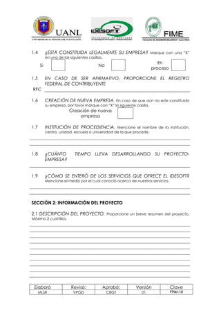1.4        ¿ESTÁ CONSTITUIDA LEGALMENTE SU EMPRESA? Marque con una “X”
           en una de las siguientes casillas.
                                                                           En
      Si                                  No
                                                                        proceso

1.5        EN CASO DE SER AFIRMATIVO, PROPORCIONE EL REGISTRO
           FEDERAL DE CONTRIBUYENTE
RFC

1.6        CREACIÓN DE NUEVA EMPRESA. En caso de que aún no este constituida
           su empresa, por favor marque con “X” la siguiente casilla.
                         Creación de nueva
                             empresa

1.7        INSTITUCIÓN DE PROCEDIENCIA. Mencione el nombre de la institución,
           centro, unidad, escuela o universidad de la que procede.




1.8        ¿CUÁNTO          TIEMPO LLEVA DESARROLLANDO SU PROYECTO-
           EMPRESA?


1.9        ¿CÓMO SE ENTERÓ DE LOS SERVICIOS QUE OFRECE EL IDESOFT?
           Mencione el medio por el cual conoció acerca de nuestros servicios.




SECCIÓN 2: INFORMACIÓN DEL PROYECTO

2.1 DESCRIPCIÓN DEL PROYECTO. Proporcione un breve resumen del proyecto.
Máximo 2 cuartillas.




 Elaboró                  Revisó:           Aprobó:          Versión              Clave
      MLSR                 VPGD                 CBGT            01                FPMI-10
 