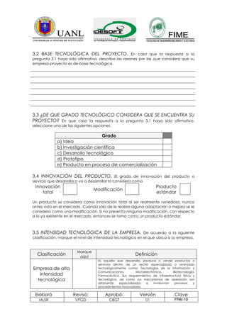 3.2 BASE TECNOLÓGICA DEL PROYECTO. En caso que la respuesta a la
pregunta 3.1 haya sido afirmativa, describa las razones por las que considera que su
empresa-proyecto es de base tecnológica.




3.3 ¿DE QUE GRADO TECNOLÓGICO CONSIDERA QUE SE ENCUENTRA SU
PROYECTO? En que caso la respuesta a la pregunta 3.1 haya sido afirmativa,
seleccione una de las siguientes opciones.

                                     Grado
             a) Idea
             b) Investigación científica
             c) Desarrollo tecnológico
             d) Prototipo
             e) Producto en proceso de comercialización

3.4 INNOVACIÓN DEL PRODUCTO. El grado de innovación del producto o
servicio que desarrolla o va a desarrollar lo considera como
 Innovación                                                            Producto
                                 Modificación
    total                                                              estándar

Un producto se considera como innovación total al ser realmente novedoso, nunca
antes visto en el mercado. Cuando sólo de le realiza alguna adaptación o mejora se le
considera como una modificación. Si no presenta ninguna modificación, con respecto
a lo ya existente en el mercado, entonces se toma como un producto estándar.



3.5 INTENSIDAD TECNOLÓGICA DE LA EMPRESA. De acuerdo a la siguiente
clasificación, marque el nivel de intensidad tecnológica en el que ubica a su empresa.


                        Marque
  Clasificación          aquí
                                                          Definición
                                   Es aquella que desarrolla, produce o vende productos o
                                   servicios dentro de un sector especializado o avanzado
Empresa de alta                    tecnológicamente como: Tecnologías de la Información y
                                   Comunicaciones,         Microelectrónica,     Biotecnología,
   intensidad                      Farmacéutico. Sus requerimientos de infraestructura física y
  tecnológica                      tecnológica, así como sus mecanismos de operación son
                                   altamente    especializados   e    involucran  procesos    y
                                   procedimientos innovadores.

 Elaboró              Revisó:          Aprobó:              Versión               Clave
   MLSR                VPGD              CBGT                   01                FPMI-10
 