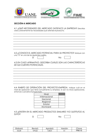 SECCIÓN 4: MERCADO

4.1 ¿QUÉ NECESIDADES DEL MERCADO SATISFACE LA EMPRESA? Describa
clara y brevemente las necesidades que atiende el producto.




4.2 ¿CONOCE EL MERCADO POTENCIAL PARA SU PROYECTO? Marque con
una “X” en una de las siguientes casillas.
                       Si                           No

4.3 EN CASO AFIRMATIVO, DESCRIBA CUÁLES SON LAS CARACTERÍSTICAS
DE SUS CLIENTES POTENCIALES.




4.4 ÁMBITO DE OPERACIÓN DEL PROYECTO-EMPRESA. Indique cuál en el
nivel de operación que tiene actualmente su empresa. Si aún no inicia operaciones,
entonces cual sería el proyectado.
                                      Nivel
                                 Internacional
                                   Nacional
                                    Regional
                                     Estatal
                                   Municipal

4.5 ¿EXISTEN EN EL MERCADO PRODUCTOS SIMILARES Y/O SUSTITUTOS AL
SUYO?
                  Si                   No




 Elaboró              Revisó:           Aprobó:       Versión          Clave
   MLSR                 VPGD                 CBGT        01            FPMI-10
 